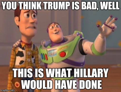 X, X Everywhere Meme | YOU THINK TRUMP IS BAD, WELL; THIS IS WHAT HILLARY WOULD HAVE DONE | image tagged in memes,x x everywhere | made w/ Imgflip meme maker