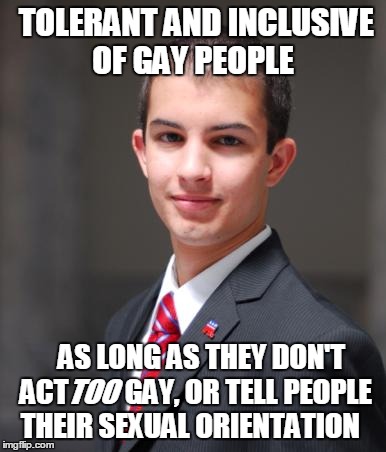 What in orientation (◠‿◠)  | TOLERANT AND INCLUSIVE OF GAY PEOPLE; AS LONG AS THEY DON'T ACT          GAY, OR TELL PEOPLE THEIR SEXUAL ORIENTATION; TOO | image tagged in college conservative,memes,tolerance | made w/ Imgflip meme maker