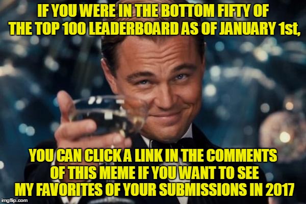 (Still working on the ones in the top fifty.) | IF YOU WERE IN THE BOTTOM FIFTY OF THE TOP 100 LEADERBOARD AS OF JANUARY 1st, YOU CAN CLICK A LINK IN THE COMMENTS OF THIS MEME IF YOU WANT TO SEE MY FAVORITES OF YOUR SUBMISSIONS IN 2017 | image tagged in memes,leonardo dicaprio cheers,imgflip,top users,favorites,2017 memes in review | made w/ Imgflip meme maker