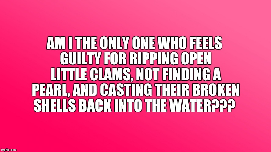 Teenager Post | AM I THE ONLY ONE WHO FEELS GUILTY FOR RIPPING OPEN LITTLE CLAMS, NOT FINDING A PEARL, AND CASTING THEIR BROKEN SHELLS BACK INTO THE WATER??? | image tagged in teenager post | made w/ Imgflip meme maker