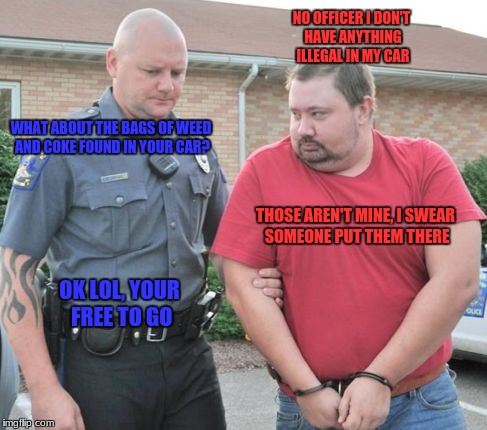 what the criminals plan looks like irl | NO OFFICER I DON'T HAVE ANYTHING ILLEGAL IN MY CAR; WHAT ABOUT THE BAGS OF WEED AND COKE FOUND IN YOUR CAR? THOSE AREN'T MINE, I SWEAR SOMEONE PUT THEM THERE; OK LOL, YOUR FREE TO GO | image tagged in man get arrested,memes,funny | made w/ Imgflip meme maker