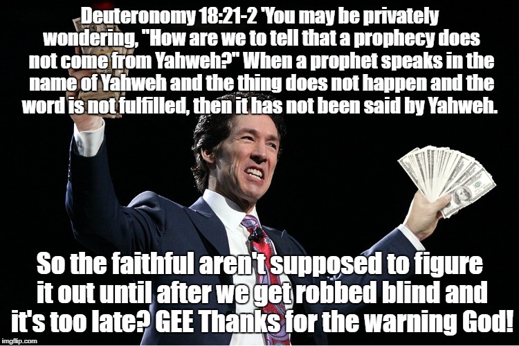 Late warning of false prophet | Deuteronomy 18:21-2 'You may be privately wondering, "How are we to tell that a prophecy does not come from Yahweh?" When a prophet speaks in the name of Yahweh and the thing does not happen and the word is not fulfilled, then it has not been said by Yahweh. So the faithful aren't supposed to figure it out until after we get robbed blind and it's too late? GEE Thanks for the warning God! | image tagged in osteen's cash,false prophet,televangelist | made w/ Imgflip meme maker