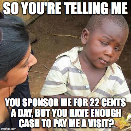 Third World Skeptical Kid | SO YOU'RE TELLING ME; YOU SPONSOR ME FOR 22 CENTS A DAY, BUT YOU HAVE ENOUGH CASH TO PAY ME A VISIT? | image tagged in memes,third world skeptical kid | made w/ Imgflip meme maker