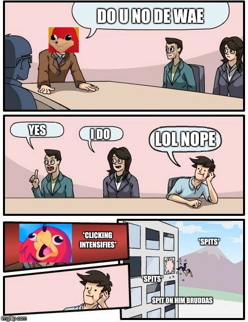Boardroom Meeting Suggestion Meme | DO U NO DE WAE; YES; I DO; LOL NOPE; *SPITS*; *CLICKING INTENSIFIES*; *SPITS*; SPIT ON HIM BRUDDAS | image tagged in memes,boardroom meeting suggestion | made w/ Imgflip meme maker