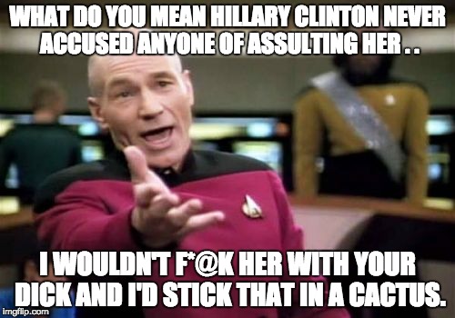 Picard Wtf Meme | WHAT DO YOU MEAN HILLARY CLINTON NEVER ACCUSED ANYONE OF ASSULTING HER . . I WOULDN'T F*@K HER WITH YOUR DICK AND I'D STICK THAT IN A CACTUS. | image tagged in memes,picard wtf | made w/ Imgflip meme maker