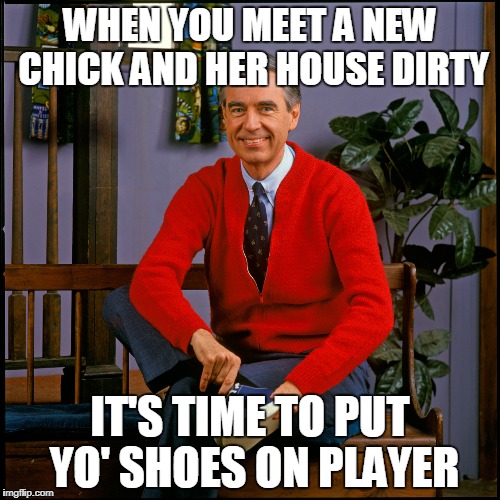 Mr. Rogers | WHEN YOU MEET A NEW CHICK AND HER HOUSE DIRTY; IT'S TIME TO PUT YO' SHOES ON PLAYER | image tagged in mr rogers | made w/ Imgflip meme maker