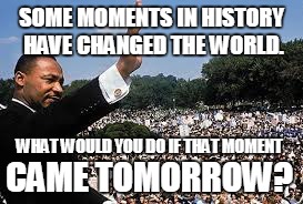 MLK | SOME MOMENTS IN HISTORY HAVE CHANGED THE WORLD. WHAT WOULD YOU DO IF THAT MOMENT; CAME TOMORROW? | image tagged in that moment when | made w/ Imgflip meme maker