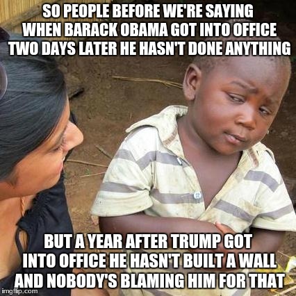But somehow Trump has the time to tweet about everything..? | SO PEOPLE BEFORE WE'RE SAYING WHEN BARACK OBAMA GOT INTO OFFICE TWO DAYS LATER HE HASN'T DONE ANYTHING; BUT A YEAR AFTER TRUMP GOT INTO OFFICE HE HASN'T BUILT A WALL AND NOBODY'S BLAMING HIM FOR THAT | image tagged in memes,third world skeptical kid,donald trump,barack obama | made w/ Imgflip meme maker