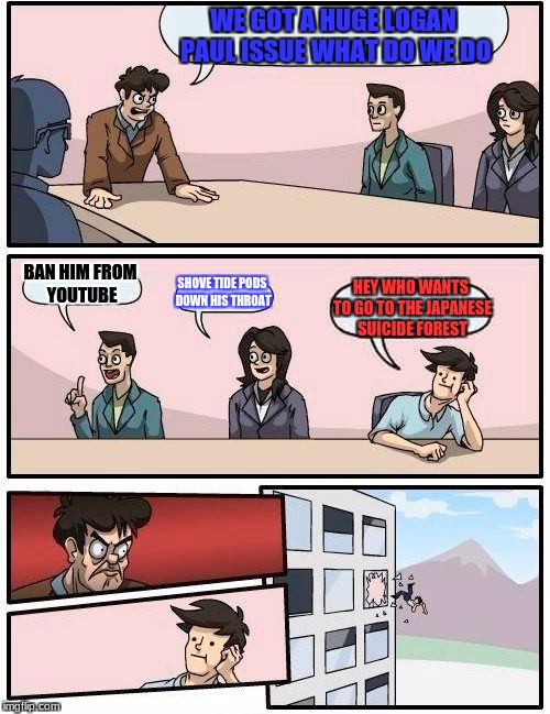 Boardroom Meeting Suggestion | WE GOT A HUGE LOGAN PAUL ISSUE WHAT DO WE DO; BAN HIM FROM YOUTUBE; SHOVE TIDE PODS DOWN HIS THROAT; HEY WHO WANTS TO GO TO THE JAPANESE SUICIDE FOREST | image tagged in memes,boardroom meeting suggestion | made w/ Imgflip meme maker