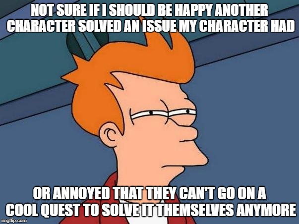 skeptical fry | NOT SURE IF I SHOULD BE HAPPY ANOTHER CHARACTER SOLVED AN ISSUE MY CHARACTER HAD; OR ANNOYED THAT THEY CAN'T GO ON A COOL QUEST TO SOLVE IT THEMSELVES ANYMORE | image tagged in skeptical fry | made w/ Imgflip meme maker