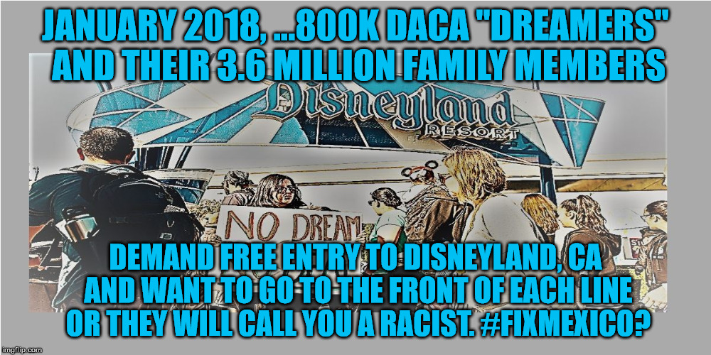 DACA TAKES DISNEYLAND  | JANUARY 2018, ...800K DACA "DREAMERS" AND THEIR 3.6 MILLION FAMILY MEMBERS; DEMAND FREE ENTRY TO DISNEYLAND, CA AND WANT TO GO TO THE FRONT OF EACH LINE OR THEY WILL CALL YOU A RACIST. #FIXMEXICO? | image tagged in fix mexico,america first,maga,not racist,not about race at all,we all are dreamers | made w/ Imgflip meme maker