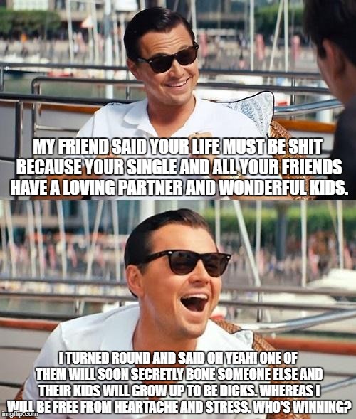 Leonardo Dicaprio Wolf Of Wall Street Meme | MY FRIEND SAID YOUR LIFE MUST BE SHIT BECAUSE YOUR SINGLE AND ALL YOUR FRIENDS HAVE A LOVING PARTNER AND WONDERFUL KIDS. I TURNED ROUND AND SAID OH YEAH! ONE OF THEM WILL SOON SECRETLY BONE SOMEONE ELSE AND THEIR KIDS WILL GROW UP TO BE DICKS. WHEREAS I WILL BE FREE FROM HEARTACHE AND STRESS. WHO'S WINNING? | image tagged in memes,leonardo dicaprio wolf of wall street,valentine's day,single,funny | made w/ Imgflip meme maker
