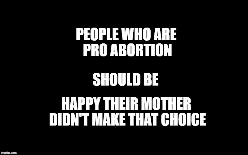 PEOPLE WHO ARE PRO ABORTION; SHOULD BE; HAPPY THEIR MOTHER DIDN'T MAKE THAT CHOICE | image tagged in abortion,pro choice | made w/ Imgflip meme maker
