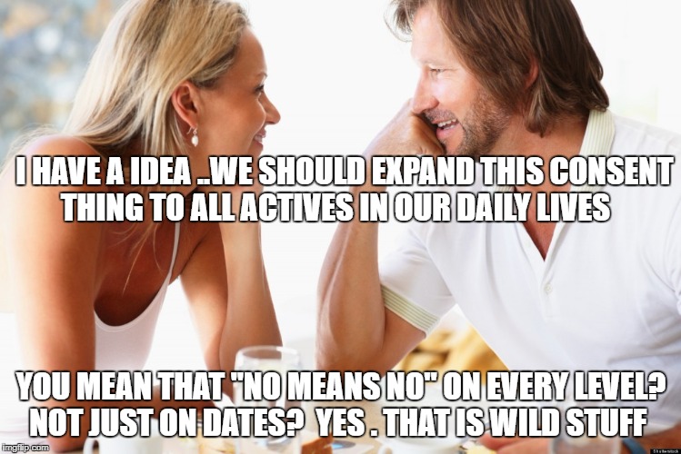 dating | I HAVE A IDEA ..WE SHOULD EXPAND THIS CONSENT THING TO ALL ACTIVES IN OUR DAILY LIVES; YOU MEAN THAT "NO MEANS NO" ON EVERY LEVEL? NOT JUST ON DATES?  YES . THAT IS WILD STUFF | image tagged in dating | made w/ Imgflip meme maker