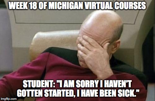 Captain Picard Facepalm Meme | WEEK 18 OF MICHIGAN VIRTUAL COURSES; STUDENT: "I AM SORRY I HAVEN'T GOTTEN STARTED, I HAVE BEEN SICK." | image tagged in memes,captain picard facepalm | made w/ Imgflip meme maker