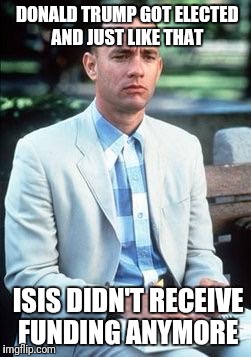 Forest gump | DONALD TRUMP GOT ELECTED AND JUST LIKE THAT; ISIS DIDN'T RECEIVE FUNDING ANYMORE | image tagged in forest gump | made w/ Imgflip meme maker