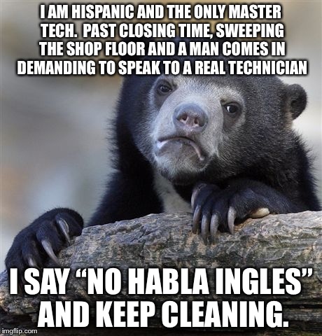 Confession Bear Meme | I AM HISPANIC AND THE ONLY MASTER TECH.  PAST CLOSING TIME, SWEEPING THE SHOP FLOOR AND A MAN COMES IN DEMANDING TO SPEAK TO A REAL TECHNICIAN; I SAY “NO HABLA INGLES” AND KEEP CLEANING. | image tagged in memes,confession bear | made w/ Imgflip meme maker