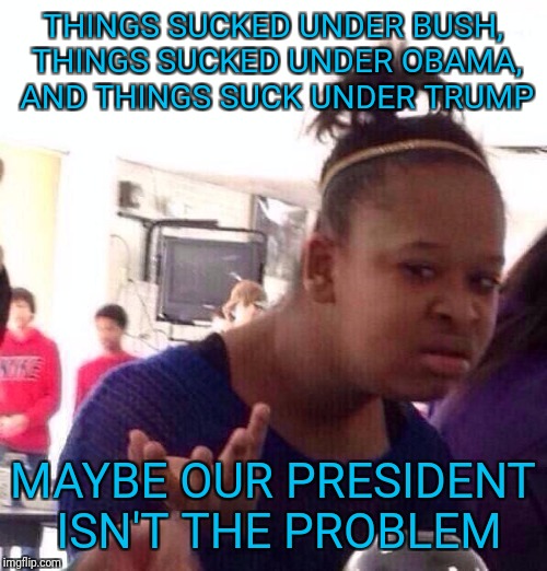 What if it's us, not them? | THINGS SUCKED UNDER BUSH, THINGS SUCKED UNDER OBAMA, AND THINGS SUCK UNDER TRUMP; MAYBE OUR PRESIDENT ISN'T THE PROBLEM | image tagged in memes,black girl wat | made w/ Imgflip meme maker