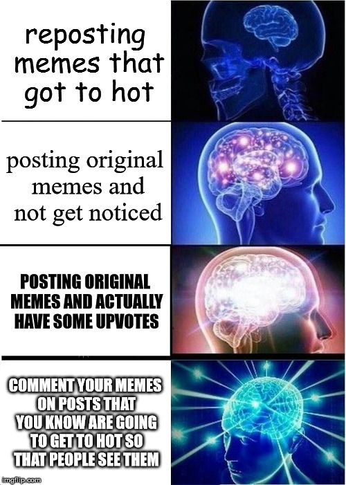 Expanding Brain Meme | reposting memes that got to hot; posting original memes and not get noticed; POSTING ORIGINAL MEMES AND ACTUALLY HAVE SOME UPVOTES; COMMENT YOUR MEMES ON POSTS THAT YOU KNOW ARE GOING TO GET TO HOT SO THAT PEOPLE SEE THEM | image tagged in memes,expanding brain | made w/ Imgflip meme maker