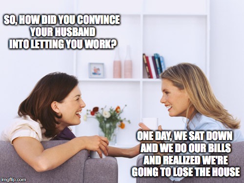 What our wives talk about | SO, HOW DID YOU CONVINCE YOUR HUSBAND INTO LETTING YOU WORK? ONE DAY, WE SAT DOWN AND WE DO OUR BILLS AND REALIZED WE'RE GOING TO LOSE THE HOUSE | image tagged in women talking,memes,funny,too funny,funny memes,women | made w/ Imgflip meme maker