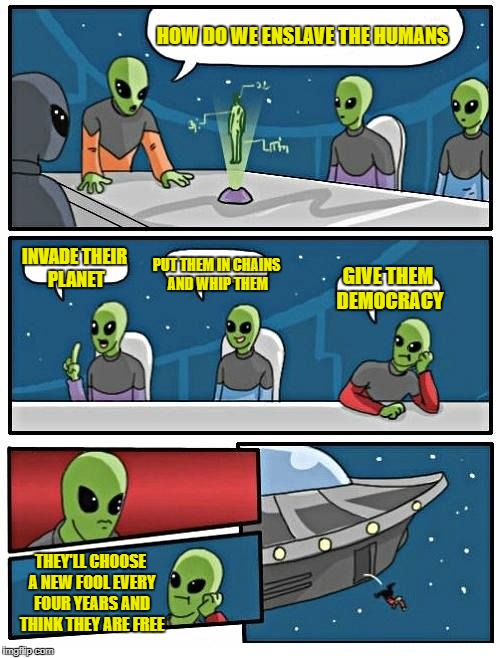 Alien Meeting Suggestion Meme | HOW DO WE ENSLAVE THE HUMANS; INVADE THEIR PLANET; PUT THEM IN CHAINS AND WHIP THEM; GIVE THEM DEMOCRACY; THEY'LL CHOOSE A NEW FOOL EVERY FOUR YEARS AND THINK THEY ARE FREE | image tagged in memes,alien meeting suggestion | made w/ Imgflip meme maker