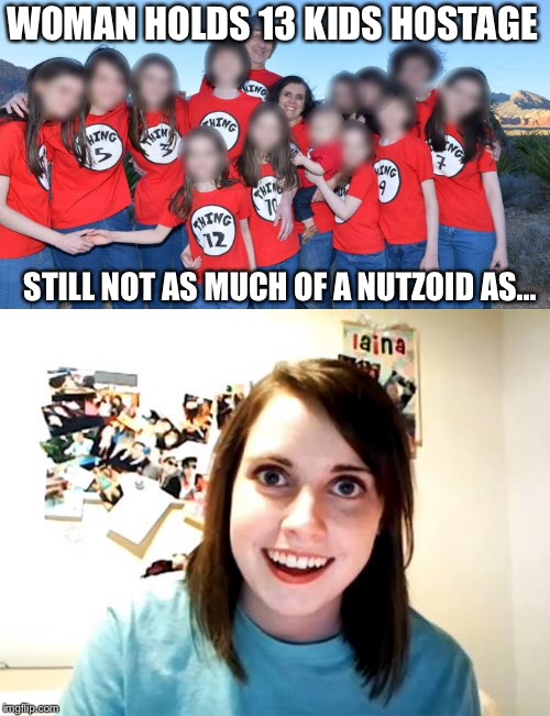WOMAN HOLDS 13 KIDS HOSTAGE; STILL NOT AS MUCH OF A NUTZOID AS... | image tagged in overly attached girlfriend,hostage,california | made w/ Imgflip meme maker