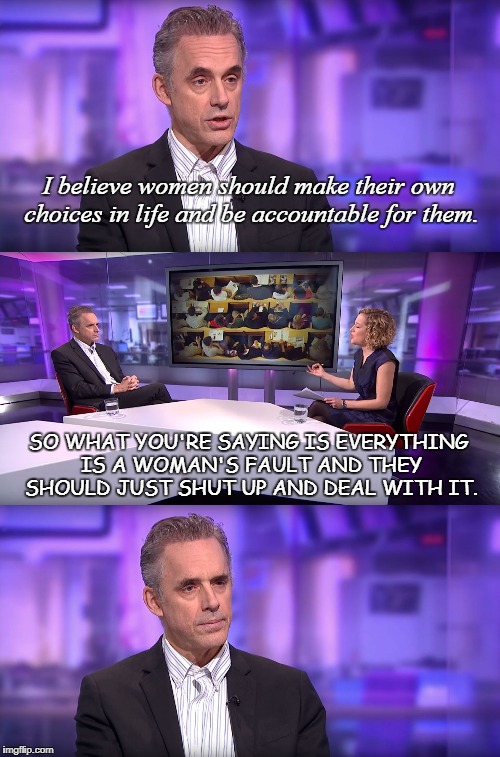 So What You're Saying Is... | I believe women should make their own choices in life and be accountable for them. SO WHAT YOU'RE SAYING IS EVERYTHING IS A WOMAN'S FAULT AND THEY SHOULD JUST SHUT UP AND DEAL WITH IT. | image tagged in jordan peterson vs feminist interviewer,feminist,women,shut up,deal with it,choice | made w/ Imgflip meme maker