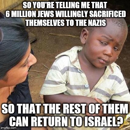 Third World Skeptical Kid Meme | SO YOU'RE TELLING ME THAT 6 MILLION JEWS WILLINGLY SACRIFICED THEMSELVES TO THE NAZIS; SO THAT THE REST OF THEM CAN RETURN TO ISRAEL? | image tagged in memes,third world skeptical kid | made w/ Imgflip meme maker