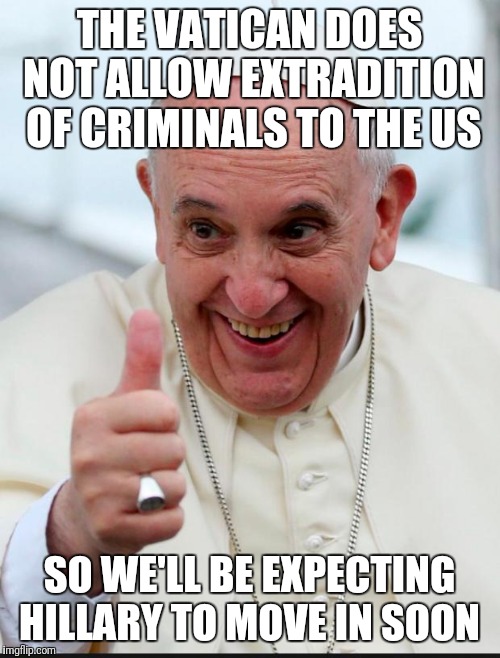 Yes because I love the pope | THE VATICAN DOES NOT ALLOW EXTRADITION OF CRIMINALS TO THE US; SO WE'LL BE EXPECTING HILLARY TO MOVE IN SOON | image tagged in yes because i love the pope | made w/ Imgflip meme maker