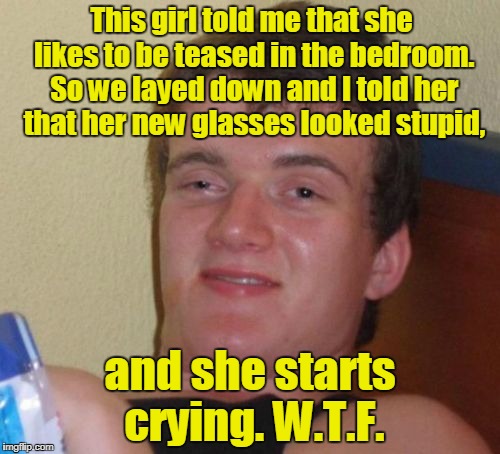 10 Guy Meme | This girl told me that she likes to be teased in the bedroom. So we layed down and I told her that her new glasses looked stupid, and she starts crying. W.T.F. | image tagged in memes,10 guy | made w/ Imgflip meme maker