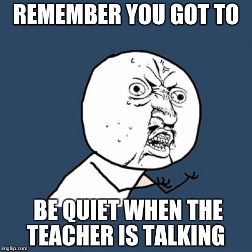 Y U No | REMEMBER YOU GOT TO; BE QUIET WHEN THE TEACHER IS TALKING | image tagged in memes,y u no | made w/ Imgflip meme maker