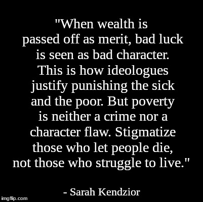 Blank | "When wealth is passed off as merit, bad luck is seen as bad character. This is how ideologues justify punishing the sick and the poor. But poverty is neither a crime nor a character flaw. Stigmatize those who let people die, not those who struggle to live."; - Sarah Kendzior | image tagged in blank | made w/ Imgflip meme maker