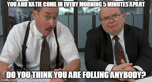 The Bobs Meme | YOU AND KATIE COME IN EVERY MORNING 5 MINUTES APART; DO YOU THINK YOU ARE FOLLING ANYBODY? | image tagged in memes,the bobs | made w/ Imgflip meme maker