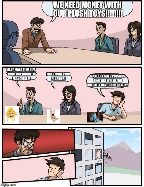 We need money with plushies!! | WE NEED MONEY WITH OUR PLUSH TOYS!!!!!!!! MAKE MORE PLUSHIES FROM COPYRIGHTED FRANCHISES! MAKE MORE 1900 PLUSHIES! MAKE LIFE SIZED PLUSHIES THAT ARE WIRED AND ACTUALLY HAVE GOOD QUALITY. | image tagged in memes,boardroom meeting suggestion,plush,generic | made w/ Imgflip meme maker
