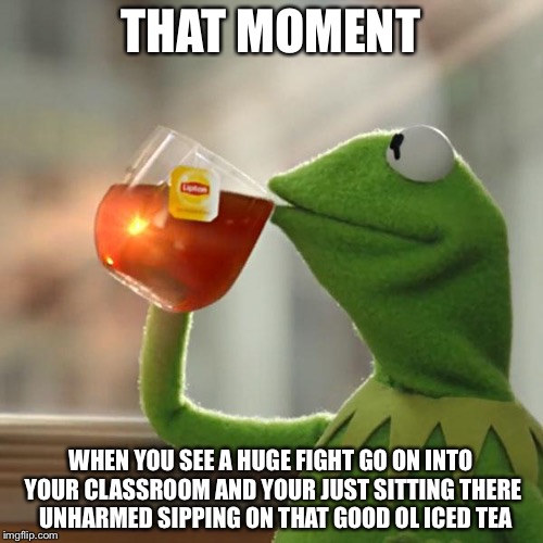 But That's None Of My Business Meme | THAT MOMENT; WHEN YOU SEE A HUGE FIGHT GO ON INTO YOUR CLASSROOM AND YOUR JUST SITTING THERE  UNHARMED SIPPING ON THAT GOOD OL ICED TEA | image tagged in memes,but thats none of my business,kermit the frog | made w/ Imgflip meme maker