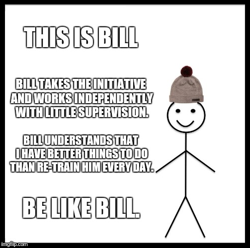 Be Like Bill | THIS IS BILL; BILL TAKES THE INITIATIVE AND WORKS INDEPENDENTLY WITH LITTLE SUPERVISION. BILL UNDERSTANDS THAT I HAVE BETTER THINGS TO DO THAN RE-TRAIN HIM EVERY DAY. BE LIKE BILL. | image tagged in memes,be like bill,work,management | made w/ Imgflip meme maker