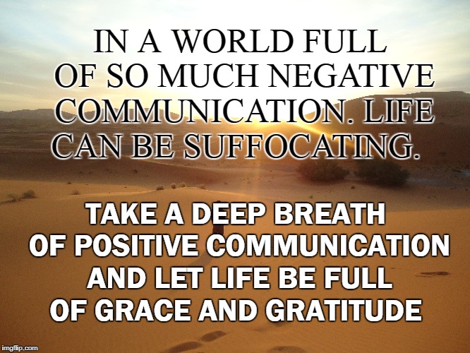 A breath of positivity  | IN A WORLD FULL OF SO MUCH NEGATIVE COMMUNICATION. LIFE CAN BE SUFFOCATING. TAKE A DEEP BREATH OF POSITIVE COMMUNICATION AND LET LIFE BE FULL OF GRACE AND GRATITUDE | image tagged in motivation,inspirational,focus,life,goals,positive thinking | made w/ Imgflip meme maker