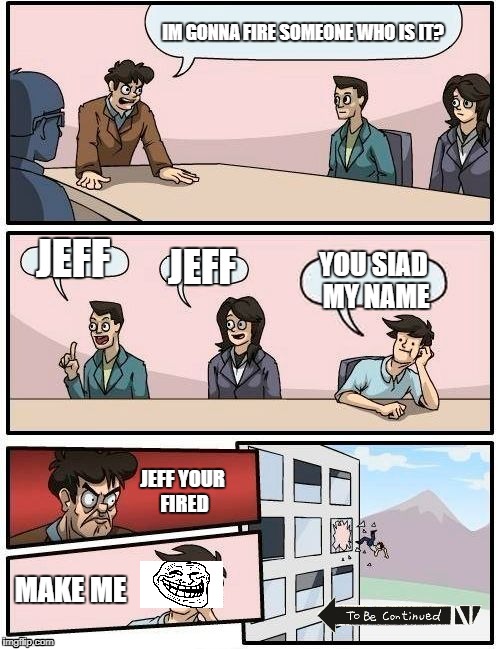 Boardroom Meeting Suggestion Meme | IM GONNA FIRE SOMEONE WHO IS IT? JEFF; JEFF; YOU SIAD MY NAME; JEFF YOUR FIRED; MAKE ME | image tagged in memes,boardroom meeting suggestion | made w/ Imgflip meme maker