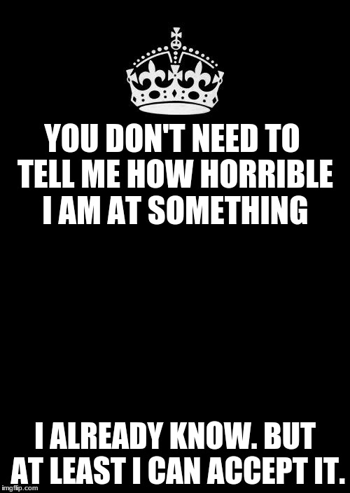 Horrible People | YOU DON'T NEED TO TELL ME HOW HORRIBLE I AM AT SOMETHING; I ALREADY KNOW. BUT AT LEAST I CAN ACCEPT IT. | image tagged in memes,keep calm and carry on black | made w/ Imgflip meme maker