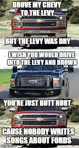 chevy song ford hate part 2 | DROVE MY CHEVY TO THE LEVY; BUT THE LEVY WAS DRY; I WISH YOU WOULD DRIVE INTO THE LEVY AND DROWN; YOU'RE JUST BUTT HURT; CAUSE NOBODY WRITES SONGS ABOUT FORDS | image tagged in car meme,funny memes | made w/ Imgflip meme maker