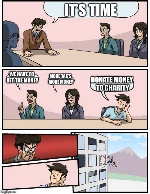 Boardroom Meeting Suggestion Meme | IT’S TIME; WE HAVE TO GET THE MONEY; MORE TAX’S MORE MONEY; DONATE MONEY TO CHARITY | image tagged in memes,boardroom meeting suggestion | made w/ Imgflip meme maker