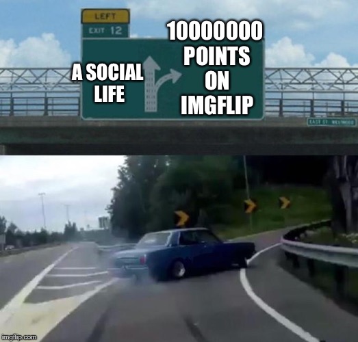 This is me all day!
Raydog might choose a social life... he already has the points | 10000000 POINTS ON IMGFLIP; A SOCIAL LIFE | image tagged in car left exit 12 | made w/ Imgflip meme maker