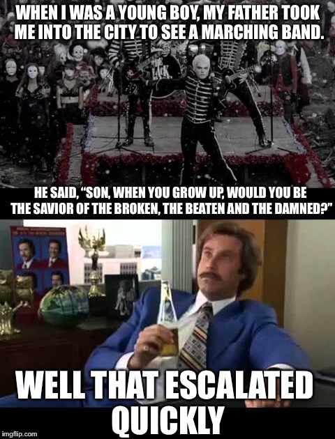 WHEN I WAS A YOUNG BOY, MY FATHER TOOK ME INTO THE CITY TO SEE A MARCHING BAND. HE SAID, “SON, WHEN YOU GROW UP, WOULD YOU BE THE SAVIOR OF THE BROKEN, THE BEATEN AND THE DAMNED?”; WELL THAT ESCALATED QUICKLY | image tagged in memes,funny,well that escalated quickly,my chemical romance,welcome to the black parade | made w/ Imgflip meme maker
