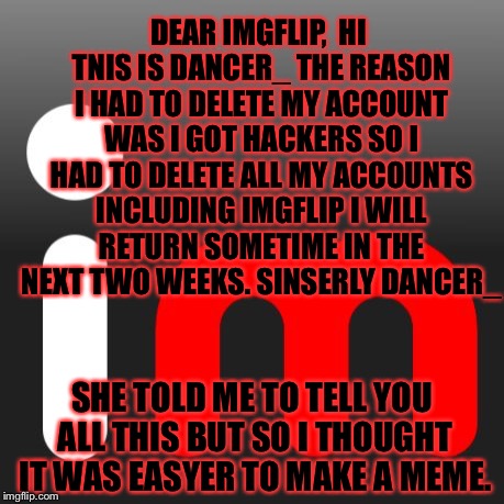 ........ | DEAR IMGFLIP, 
HI TNIS IS DANCER_ THE REASON I HAD TO DELETE MY ACCOUNT WAS I GOT HACKERS SO I HAD TO DELETE ALL MY ACCOUNTS INCLUDING IMGFLIP I WILL RETURN SOMETIME IN THE NEXT TWO WEEKS. SINSERLY DANCER_; SHE TOLD ME TO TELL YOU ALL THIS BUT SO I THOUGHT IT WAS EASYER TO MAKE A MEME. | image tagged in memes,meme,imgflip,dancer | made w/ Imgflip meme maker