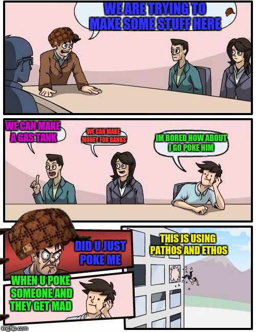 Boardroom Meeting Suggestion Meme | WE ARE TRYING TO MAKE SOME STUFF HERE; WE CAN MAKE A GAS TANK; WE CAN MAKE MONEY FOR BANKS; IM BORED HOW ABOUT I GO POKE HIM; THIS IS USING PATHOS AND ETHOS; DID U JUST POKE ME; WHEN U POKE SOMEONE AND THEY GET MAD | image tagged in memes,boardroom meeting suggestion,scumbag | made w/ Imgflip meme maker