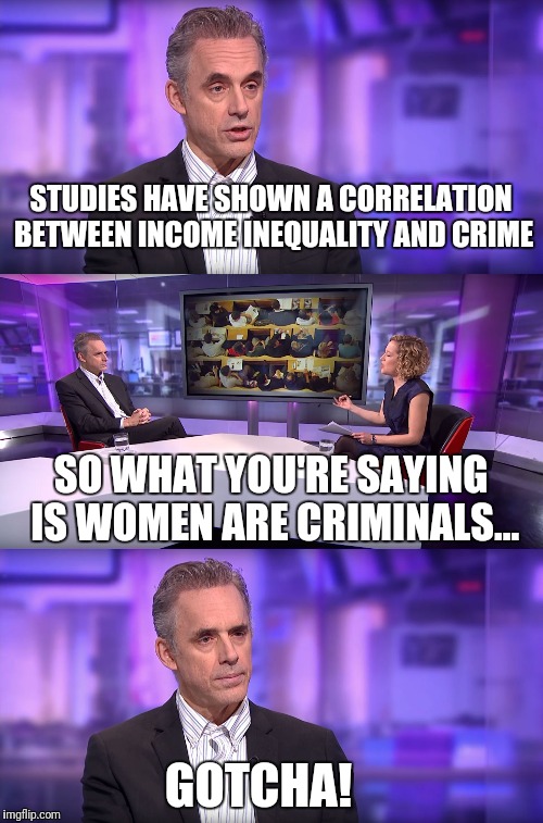 Jordan Peterson vs Feminist Interviewer | STUDIES HAVE SHOWN A CORRELATION BETWEEN INCOME INEQUALITY AND CRIME; SO WHAT YOU'RE SAYING IS WOMEN ARE CRIMINALS... GOTCHA! | image tagged in jordan peterson vs feminist interviewer | made w/ Imgflip meme maker