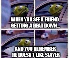 Kermit rolls up window | WHEN YOU SEE A FRIEND GETTING  A BEAT DOWN... AND YOU REMEMBER HE DOESN'T LIKE SLAYER | image tagged in kermit rolls up window | made w/ Imgflip meme maker