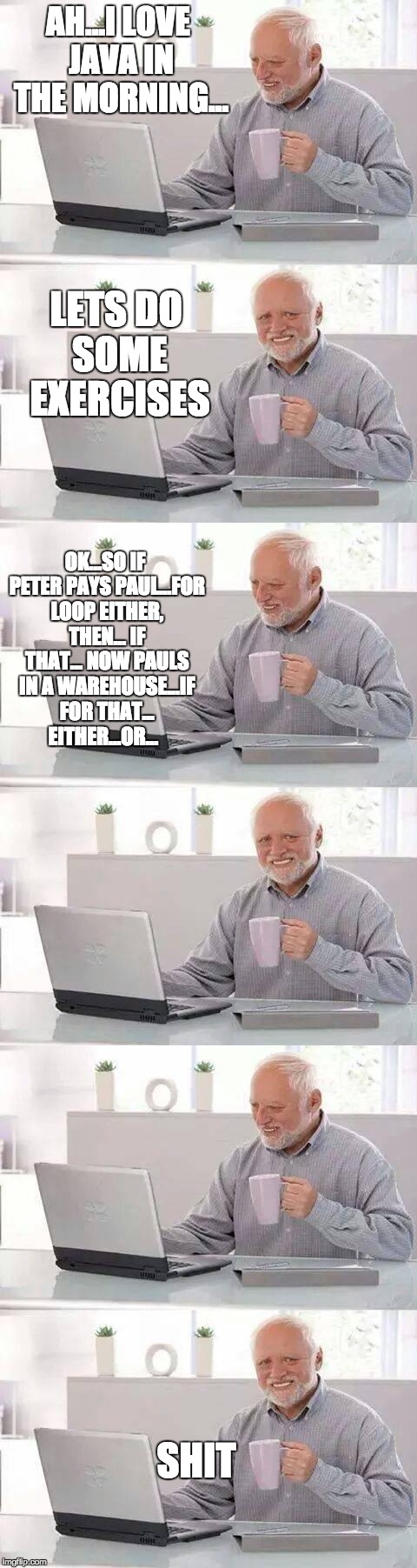 A fresh start to the day... | AH...I LOVE JAVA IN THE MORNING... LETS DO SOME EXERCISES; OK...SO IF PETER PAYS PAUL...FOR LOOP EITHER, THEN... IF THAT... NOW PAULS IN A WAREHOUSE...IF FOR THAT... EITHER...OR... SHIT | image tagged in frustrated programmer | made w/ Imgflip meme maker