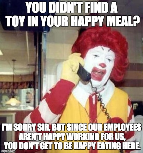 ronald mcdonalds call | YOU DIDN'T FIND A TOY IN YOUR HAPPY MEAL? I'M SORRY SIR, BUT SINCE OUR EMPLOYEES AREN'T HAPPY WORKING FOR US, YOU DON'T GET TO BE HAPPY EATING HERE. | image tagged in ronald mcdonalds call | made w/ Imgflip meme maker