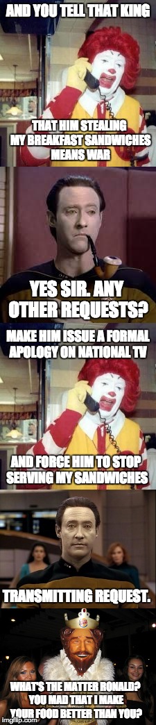 And another thing... | AND YOU TELL THAT KING; THAT HIM STEALING MY BREAKFAST SANDWICHES MEANS WAR; YES SIR. ANY OTHER REQUESTS? MAKE HIM ISSUE A FORMAL APOLOGY ON NATIONAL TV; AND FORCE HIM TO STOP SERVING MY SANDWICHES; TRANSMITTING REQUEST. WHAT'S THE MATTER RONALD? YOU MAD THAT I MAKE YOUR FOOD BETTER THAN YOU? | image tagged in ronald mcdonald,data,burger king,war,breakfast sandwiches | made w/ Imgflip meme maker